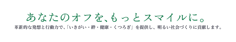 あなたのオフを、もっとスマイルに。 革新的な発想と行動力で、「いきがい・絆・健康・くつろぎ」を提供し、明るい社会づくりに貢献します。