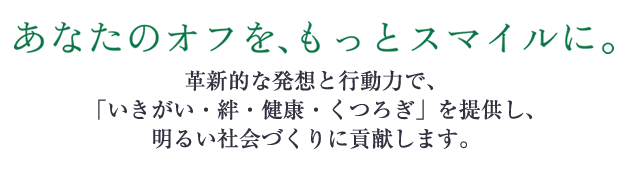 あなたのオフを、もっとスマイルに。 革新的な発想と行動力で、「いきがい・絆・健康・くつろぎ」を提供し、明るい社会づくりに貢献します。